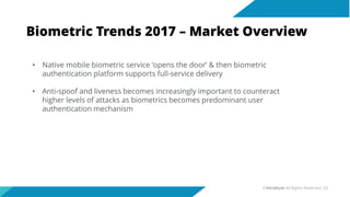 Biometric Trends 2017 – Market Overview
• Native mobile biometric service ‘opens the door’ & then biometric
authentication platform supports full-service delivery
• Anti-spoof and liveness becomes increasingly important to counteract
higher levels of attacks as biometrics becomes predominant user
authentication mechanism
©Veridium All Rights Reserved 23
 