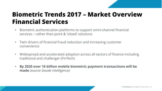 Biometric Trends 2017 – Market Overview
Financial Services
• Biometric authentication platforms to support omni-channel financial
services – rather than point & ‘siloed’ solutions
• Twin drivers of financial fraud reduction and increasing customer
convenience
• Widespread and accelerated adoption across all sectors of finance including
traditional and challenger (FinTech)
• By 2020 over 16 billion mobile biometric payment transactions will be
made (source Goode Intelligence)
©Veridium All Rights Reserved 24
 