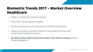Biometric Trends 2017 – Market Overview
Healthcare
• Slower to adopt than financial services
• From 2017 will see greater adoption
• Driven by regulation and rising cases of medical identity theft
• Ability to provide convenient method to verify patient identity and
authenticate healthcare workers
• By 2020 market opportunity will enable a $5-6 billion industry (source
Goode Intelligence)
©Veridium All Rights Reserved 25
 