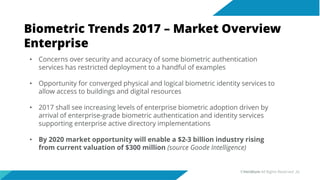 Biometric Trends 2017 – Market Overview
Enterprise
• Concerns over security and accuracy of some biometric authentication
services has restricted deployment to a handful of examples
• Opportunity for converged physical and logical biometric identity services to
allow access to buildings and digital resources
• 2017 shall see increasing levels of enterprise biometric adoption driven by
arrival of enterprise-grade biometric authentication and identity services
supporting enterprise active directory implementations
• By 2020 market opportunity will enable a $2-3 billion industry rising
from current valuation of $300 million (source Goode Intelligence)
©Veridium All Rights Reserved 26
 
