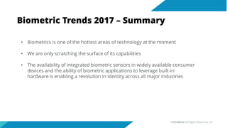 Biometric Trends 2017 – Summary
• Biometrics is one of the hottest areas of technology at the moment
• We are only scratching the surface of its capabilities
• The availability of integrated biometric sensors in widely available consumer
devices and the ability of biometric applications to leverage built-in
hardware is enabling a revolution in identity across all major industries
©Veridium All Rights Reserved 27
 