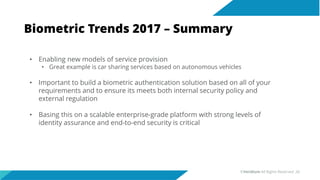 Biometric Trends 2017 – Summary
• Enabling new models of service provision
• Great example is car sharing services based on autonomous vehicles
• Important to build a biometric authentication solution based on all of your
requirements and to ensure its meets both internal security policy and
external regulation
• Basing this on a scalable enterprise-grade platform with strong levels of
identity assurance and end-to-end security is critical
©Veridium All Rights Reserved 28
 