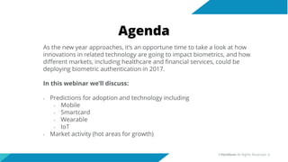 Agenda
As the new year approaches, it’s an opportune time to take a look at how
innovations in related technology are going to impact biometrics, and how
different markets, including healthcare and financial services, could be
deploying biometric authentication in 2017.
In this webinar we’ll discuss:
• Predictions for adoption and technology including
• Mobile
• Smartcard
• Wearable
• IoT
• Market activity (hot areas for growth)
©Veridium All Rights Reserved 4
 