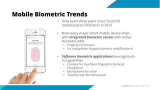 Mobile Biometric Trends
• Only been three years since Touch ID
introduced on iPhone 5s in 2013
• Now every major smart mobile device ships
with integrated biometric sensor with native
biometric APIs
• Fingerprint Sensors
• Iris recognition support (camera modifications)
• Software biometric applications leverage built-
in capabilities
• Camera for touchless fingerprint & facial
recognition
• Microphone for voice
• Touchscreen for behavioral
©Veridium All Rights Reserved 6
 