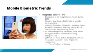 Mobile Biometric Trends
• Integrated Sensors – Iris
• Emergence of Iris recognition on mobile during
2016
• Requires Near-Infrared (NIR) light to provide
lighting for iris
• Handful of smart mobile devices including Fujitsu
Arrows NX F-04G and Samsung Galaxy Note 7
(discontinued due to battery issues)
• Iris deemed to provide better security & aimed
for higher levels of assurance including
enterprise use
• 2017 will see more mobile devices ship with Iris
recognition capability – not a fingerprint
replacement
• Tens of millions of devices
©Veridium All Rights Reserved 8
 