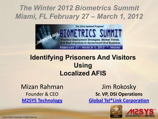 The Winter 2012 Biometrics Summit
Miami, FL February 27 – March 1, 2012




    Identifying Prisoners And Visitors
                   Using
              Localized AFIS

 Mizan Rahman              Jim Rokosky
  Founder & CEO          Sr. VP, DSI Operations
 M2SYS Technology     Global Tel*Link Corporation
 