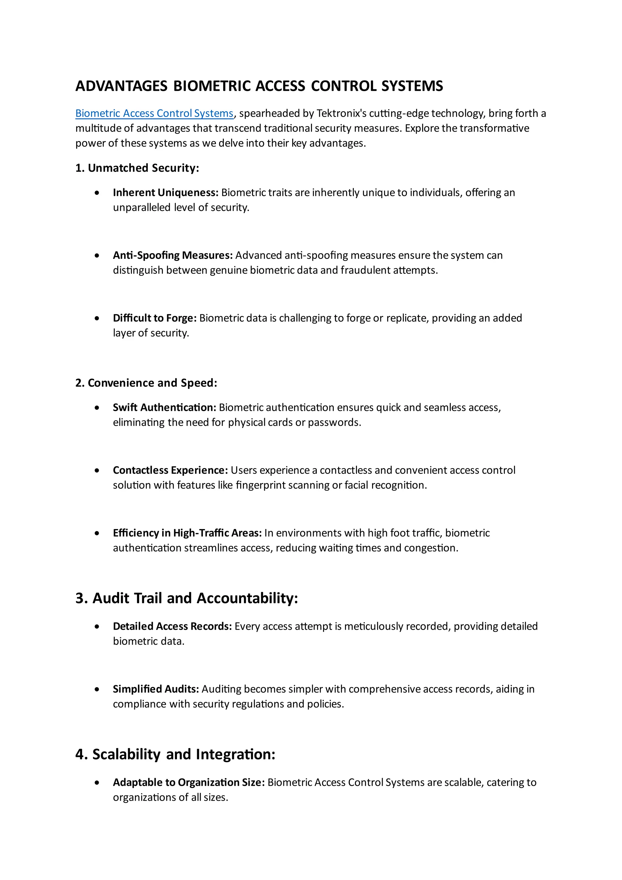 ADVANTAGES BIOMETRIC ACCESS CONTROL SYSTEMS
Biometric Access Control Systems, spearheaded by Tektronix's cutting-edge technology, bring forth a
multitude of advantages that transcend traditional security measures. Explore the transformative
power of these systems as we delve into their key advantages.
1. Unmatched Security:
• Inherent Uniqueness: Biometric traits are inherently unique to individuals, offering an
unparalleled level of security.
• Anti-Spoofing Measures: Advanced anti-spoofing measures ensure the system can
distinguish between genuine biometric data and fraudulent attempts.
• Difficult to Forge: Biometric data is challenging to forge or replicate, providing an added
layer of security.
2. Convenience and Speed:
• Swift Authentication: Biometric authentication ensures quick and seamless access,
eliminating the need for physical cards or passwords.
• Contactless Experience: Users experience a contactless and convenient access control
solution with features like fingerprint scanning or facial recognition.
• Efficiency in High-Traffic Areas: In environments with high foot traffic, biometric
authentication streamlines access, reducing waiting times and congestion.
3. Audit Trail and Accountability:
• Detailed Access Records: Every access attempt is meticulously recorded, providing detailed
biometric data.
• Simplified Audits: Auditing becomes simpler with comprehensive access records, aiding in
compliance with security regulations and policies.
4. Scalability and Integration:
• Adaptable to Organization Size: Biometric Access Control Systems are scalable, catering to
organizations of all sizes.
 