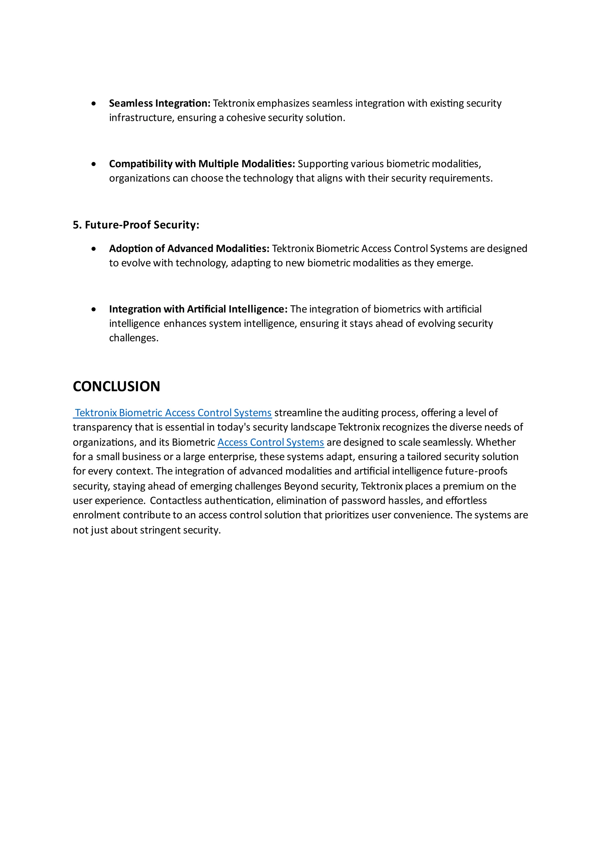 • Seamless Integration: Tektronix emphasizes seamless integration with existing security
infrastructure, ensuring a cohesive security solution.
• Compatibility with Multiple Modalities: Supporting various biometric modalities,
organizations can choose the technology that aligns with their security requirements.
5. Future-Proof Security:
• Adoption of Advanced Modalities: Tektronix Biometric Access Control Systems are designed
to evolve with technology, adapting to new biometric modalities as they emerge.
• Integration with Artificial Intelligence: The integration of biometrics with artificial
intelligence enhances system intelligence, ensuring it stays ahead of evolving security
challenges.
CONCLUSION
Tektronix Biometric Access Control Systems streamline the auditing process, offering a level of
transparency that is essential in today's security landscape Tektronix recognizes the diverse needs of
organizations, and its Biometric Access Control Systems are designed to scale seamlessly. Whether
for a small business or a large enterprise, these systems adapt, ensuring a tailored security solution
for every context. The integration of advanced modalities and artificial intelligence future-proofs
security, staying ahead of emerging challenges Beyond security, Tektronix places a premium on the
user experience. Contactless authentication, elimination of password hassles, and effortless
enrolment contribute to an access control solution that prioritizes user convenience. The systems are
not just about stringent security.
 