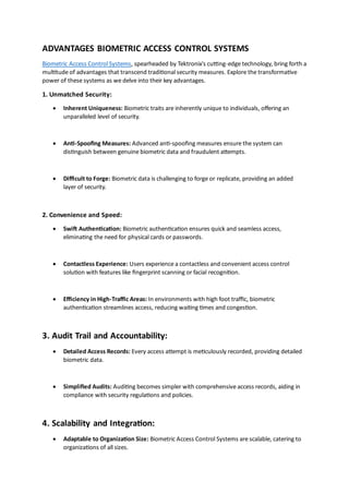 ADVANTAGES BIOMETRIC ACCESS CONTROL SYSTEMS
Biometric Access Control Systems, spearheaded by Tektronix's cutting-edge technology, bring forth a
multitude of advantages that transcend traditional security measures. Explore the transformative
power of these systems as we delve into their key advantages.
1. Unmatched Security:
• Inherent Uniqueness: Biometric traits are inherently unique to individuals, offering an
unparalleled level of security.
• Anti-Spoofing Measures: Advanced anti-spoofing measures ensure the system can
distinguish between genuine biometric data and fraudulent attempts.
• Difficult to Forge: Biometric data is challenging to forge or replicate, providing an added
layer of security.
2. Convenience and Speed:
• Swift Authentication: Biometric authentication ensures quick and seamless access,
eliminating the need for physical cards or passwords.
• Contactless Experience: Users experience a contactless and convenient access control
solution with features like fingerprint scanning or facial recognition.
• Efficiency in High-Traffic Areas: In environments with high foot traffic, biometric
authentication streamlines access, reducing waiting times and congestion.
3. Audit Trail and Accountability:
• Detailed Access Records: Every access attempt is meticulously recorded, providing detailed
biometric data.
• Simplified Audits: Auditing becomes simpler with comprehensive access records, aiding in
compliance with security regulations and policies.
4. Scalability and Integration:
• Adaptable to Organization Size: Biometric Access Control Systems are scalable, catering to
organizations of all sizes.
 