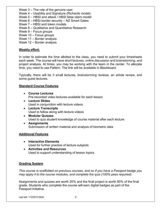 Last edit: 1/12/2015 Elliott 2
Week 3 – The role of the genuine user
Week 4 – Usability and Signature (Richards model)
Week 5 - HBSI and attack / HBSI false claim model
Week 6 – HBSI border security – NZ Smart Gates
Week 7 – HBSI and token models
Week 8 – Qualitative and Quantitative Research
Week 9 – Focus groups
Week 10 – Focus groups
Week 11 – Border analysis
Week 12 – Border analysis
Weekly effort:
In order to estimate the time allotted to the class, you need to submit your timesheets
each week. The course will have short lectures, online discussion and brainstorming, and
project analysis. At times, you may be working with the team in the center. To allocate
time, you need to use Pattern. The link will be available in Blackboard.
Typically, there will be 3 small lectures, brainstorming reviews, an article review, and
some guest lectures.
Standard Course Features
 Course Lectures
Pre-recorded video lectures available for each lesson
 Lecture Slides
Used in conjunction with lecture videos
 Lecture Transcripts
Used to follow along with lecture videos
 Modular Quizzes
Used to quiz student knowledge of course material after each lecture
 Assignments
Submission of written material and analysis of biometric data
Additional Features
 Interactive Elements
Used for further practice of lecture subjects
 Activities and Resources
Used to support understanding of lesson topics
Grading System
This course is scaffolded on previous courses, and so if you have a Passport badge you
may apply it to the course modules, and complete the quiz (100% pass required).
Assignments and quizzes are worth 20% and the final project is worth 80% of the final
grade. Students who complete the course will earn digital badges as part of the
Passport Initiative.
 