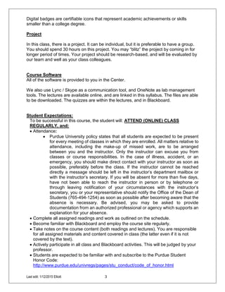 Last edit: 1/12/2015 Elliott 3
Digital badges are certifiable icons that represent academic achievements or skills
smaller than a college degree.
Project
In this class, there is a project. It can be individual, but it is preferable to have a group.
You should spend 30 hours on this project. You may “blitz” the project by coming in for
longer period of times. Your project should be research-based, and will be evaluated by
our team and well as your class colleagues.
Course Software
All of the software is provided to you in the Center.
We also use Lync / Skype as a communication tool, and OneNote as lab management
tools. The lectures are available online, and are linked in this syllabus. The files are able
to be downloaded. The quizzes are within the lectures, and in Blackboard.
Student Expectations:
To be successful in this course, the student will: ATTEND (ONLINE) CLASS
REGULARLY, and:
 Attendance:
 Purdue University policy states that all students are expected to be present
for every meeting of classes in which they are enrolled. All matters relative to
attendance, including the make-up of missed work, are to be arranged
between you and the instructor. Only the instructor can excuse you from
classes or course responsibilities. In the case of illness, accident, or an
emergency, you should make direct contact with your instructor as soon as
possible, preferably before the class. If the instructor cannot be reached
directly a message should be left in the instructor’s department mailbox or
with the instructor’s secretary. If you will be absent for more than five days,
have not been able to reach the instructor in person or by telephone or
through leaving notification of your circumstances with the instructor’s
secretary, you or your representative should notify the Office of the Dean of
Students (765-494-1254) as soon as possible after becoming aware that the
absence is necessary. Be advised, you may be asked to provide
documentation from an authorized professional or agency which supports an
explanation for your absence.
 Complete all assigned readings and work as outlined on the schedule.
 Become familiar with Blackboard and employ the course site regularly.
 Take notes on the course content (both readings and lectures). You are responsible
for all assigned materials and content covered in class (the latter even if it is not
covered by the text).
 Actively participate in all class and Blackboard activities. This will be judged by your
professor.
 Students are expected to be familiar with and subscribe to the Purdue Student
Honor Code:
http://www.purdue.edu/univregs/pages/stu_conduct/code_of_honor.html
 