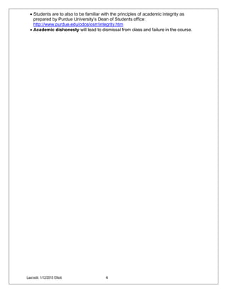 Last edit: 1/12/2015 Elliott 4
 Students are to also to be familiar with the principles of academic integrity as
prepared by Purdue University’s Dean of Students office:
http://www.purdue.edu/odos/osrr/integrity.htm
 Academic dishonesty will lead to dismissal from class and failure in the course.
 