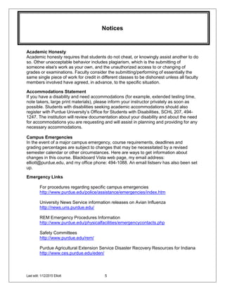 Last edit: 1/12/2015 Elliott 5
Notices
Academic Honesty
Academic honesty requires that students do not cheat, or knowingly assist another to do
so. Other unacceptable behavior includes plagiarism, which is the submitting of
someone else's work as your own, and the unauthorized access to or changing of
grades or examinations. Faculty consider the submitting/performing of essentially the
same single piece of work for credit in different classes to be dishonest unless all faculty
members involved have agreed, in advance, to the specific situation.
Accommodations Statement
If you have a disability and need accommodations (for example, extended testing time,
note takers, large print materials), please inform your instructor privately as soon as
possible. Students with disabilities seeking academic accommodations should also
register with Purdue University’s Office for Students with Disabilities, SCHL 207, 494-
1247. The institution will review documentation about your disability and about the need
for accommodations you are requesting and will assist in planning and providing for any
necessary accommodations.
Campus Emergencies
In the event of a major campus emergency, course requirements, deadlines and
grading percentages are subject to changes that may be necessitated by a revised
semester calendar or other circumstances. Here are ways to get information about
changes in this course. Blackboard Vista web page, my email address:
elliott@purdue.edu, and my office phone: 494-1088. An email listserv has also been set
up.
Emergency Links
For procedures regarding specific campus emergencies
http://www.purdue.edu/police/assistance/emergencies/index.htm
University News Service information releases on Avian Influenza
http://news.uns.purdue.edu/
REM Emergency Procedures Information
http://www.purdue.edu/physicalfacilities/emergencycontacts.php
Safety Committees
http://www.purdue.edu/rem/
Purdue Agricultural Extension Service Disaster Recovery Resources for Indiana
http://www.ces.purdue.edu/eden/
 