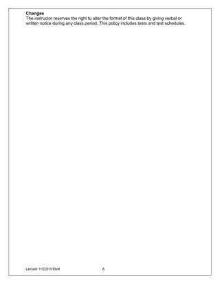 Last edit: 1/12/2015 Elliott 6
Changes
The instructor reserves the right to alter the format of this class by giving verbal or
written notice during any class period. This policy includes tests and test schedules.
 