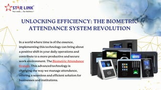 UNLOCKING EFFICIENCY: THE BIOMETRIC
ATTENDANCE SYSTEM REVOLUTION
In a world where time is of the essence,
implementing this technology can bring about
a positive shift in your daily operations and
contribute to a more productive and secure
work environment. The Biometric Attendance
System. This advanced technology is
changing the way we manage attendance,
offering a seamless and efficient solution for
businesses and institutions.
 