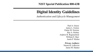 NIST Special Publication 800-63B
Digital Identity Guidelines
Authentication and Lifecycle Management
Paul A. Grassi
James L. Fenton
Elaine M. Newton
Ray A. Perlner
Andrew R. Regenscheid
William E. Burr
Justin P. Richer
Privacy Authors:
Naomi B. Lefkovitz
Jamie M. Danker
 