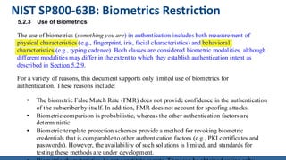 NIST SP800-63B: Biometrics Restriction
5.2.3 Use of Biometrics
The use of biometrics (something you are) in authentication includes both measurement of
physical characteristics (e.g., fingerprint, iris, facial characteristics) and behavioral
characteristics (e.g., typing cadence). Both classes are considered biometric modalities, although
different modalities may differ in the extent to which they establish authentication intent as
described in Section 5.2.9.
For a variety of reasons, this document supports only limited use of biometrics for
authentication. These reasons include:
• The biometric False Match Rate (FMR) does not provide confidence in the authentication
of the subscriber by itself. In addition, FMR does not account for spoofing attacks.
• Biometric comparison is probabilistic, whereas the other authentication factors are
deterministic.
• Biometric template protection schemes provide a method for revoking biometric
credentials that is comparable to other authentication factors (e.g., PKI certificates and
passwords). However, the availability of such solutions is limited, and standards for
testing these methods are under development.
 