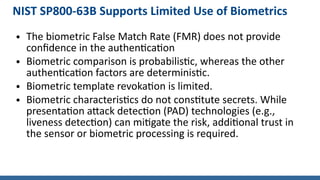 NIST SP800-63B Supports Limited Use of Biometrics
● The biometric False Match Rate (FMR) does not provide
confidence in the authentication
● Biometric comparison is probabilistic, whereas the other
authentication factors are deterministic.
● Biometric template revokation is limited.
● Biometric characteristics do not constitute secrets. While
presentation attack detection (PAD) technologies (e.g.,
liveness detection) can mitigate the risk, additional trust in
the sensor or biometric processing is required.
 