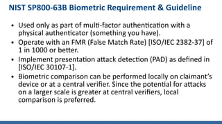 NIST SP800-63B Biometric Requirement & Guideline
● Used only as part of multi-factor authentication with a
physical authenticator (something you have).
● Operate with an FMR (False Match Rate) [ISO/IEC 2382-37] of
1 in 1000 or better.
● Implement presentation attack detection (PAD) as defined in
[ISO/IEC 30107-1].
● Biometric comparison can be performed locally on claimant’s
device or at a central verifier. Since the potential for attacks
on a larger scale is greater at central verifiers, local
comparison is preferred.
 