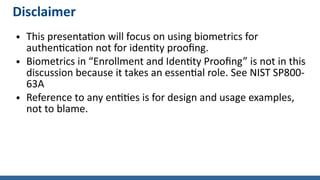 Disclaimer
● This presentation will focus on using biometrics for
authentication not for identity proofing.
● Biometrics in “Enrollment and Identity Proofing” is not in this
discussion because it takes an essential role. See NIST SP800-
63A
● Reference to any entities is for design and usage examples,
not to blame.
 