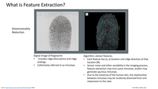 Clare Nelson, @Safe_SaaS
What is Feature Extraction?
Source: https://www.security-audit.com/files/ratha.pdf (2001)
Digital image of fingerprint.
• Includes ridge bifurcations and ridge
endings.
• Collectively referred to as minutiae.
Algorithm, extract features.
• Each feature has (x, y) location and ridge direction at that
location (ϴ).
• Sensor noise and other variability in the imaging process,
feature extraction may miss some minutiae, and/or may
generate spurious minutiae.
• Due to the elasticity of the human skin, the relationship
between minutiae may be randomly distorted from one
impression to the next.
Dimensionality
Reduction
 