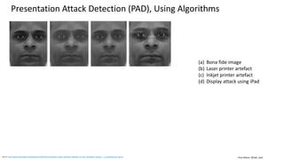 Clare Nelson, @Safe_SaaS
Presentation Attack Detection (PAD) for Mobile Devices
Source: https://www.iso.org/standard/53227.html
Source: https://cacm.acm.org/magazines/2016/4/200169-multimodal-biometrics-for-enhanced-mobile-device-security/abstract
Source: http://www.planetbiometrics.com/article-details/i/5803/ (April 2017)
Source: http://profit.ndtv.com/news/life-and-careers/article-new-smartphone-from-infocus-to-support-aadhaar-authentication-1634102
ISO/IEC 30107-4
Biometric presentation attack detection – Profile for
evaluation of mobile devices.
Address spoofing and presentation attacks against mobile
devices.
Presentation Attack Detection (PAD) includes:
• Fake fingerprints.
• Video replays.
• Voice recordings.
Concern for commercial and government agencies:
• Rely on mobile device authentication for transactions
and identity confirmation.
 
