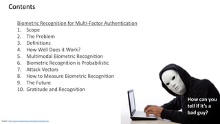 Clare Nelson, @Safe_SaaS
Contents
Biometric Recognition for Multi-Factor Authentication
1. Scope
2. The Problem
3. Definitions
4. How Well Does it Work?
5. Multimodal Biometric Recognition
6. Biometric Recognition is Probabilistic
7. Attack Vectors
8. How to Measure Biometric Recognition
9. The Future
10. Gratitude and Recognition
Graphic: http://www.computerhope.com/jargon/h/hacker.htm
How can you
tell if it’s a
bad guy?
 