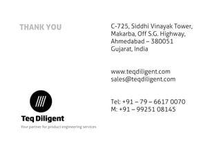 THANK YOU 
C-725, Siddhi Vinayak Tower, 
Makarba, Off S.G. Highway, 
Ahmedabad – 380051 
Gujarat, India 
www.teqdiligent.com 
sales@teqdiligent.com 
Tel: +91 – 79 – 6617 0070 
M: +91 – 99251 08145 
Your partner for product engineering services 