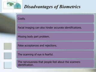 Disadvantages of Biometrics

Costly.


Facial imaging can also hinder accurate identifications.


Missing body part problem.


False acceptances and rejections.


The scanning of eye is fearful.

The nervousness that people feel about the scanners
identification.
 