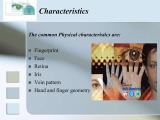 Characteristics

The common Physical characteristics are:

   Fingerprint
   Face
   Retina
   Iris
   Vein pattern
   Hand and finger geometry
 