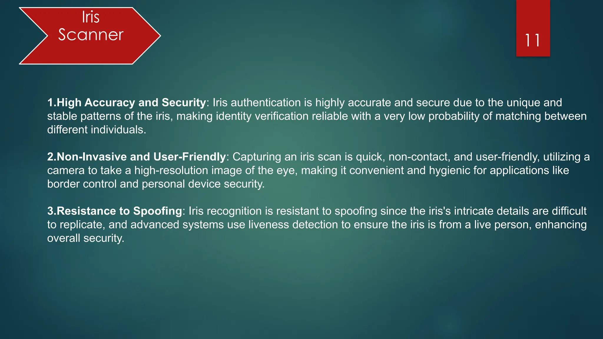 11
Iris
Scanner
1.High Accuracy and Security: Iris authentication is highly accurate and secure due to the unique and
stable patterns of the iris, making identity verification reliable with a very low probability of matching between
different individuals.
2.Non-Invasive and User-Friendly: Capturing an iris scan is quick, non-contact, and user-friendly, utilizing a
camera to take a high-resolution image of the eye, making it convenient and hygienic for applications like
border control and personal device security.
3.Resistance to Spoofing: Iris recognition is resistant to spoofing since the iris's intricate details are difficult
to replicate, and advanced systems use liveness detection to ensure the iris is from a live person, enhancing
overall security.
 