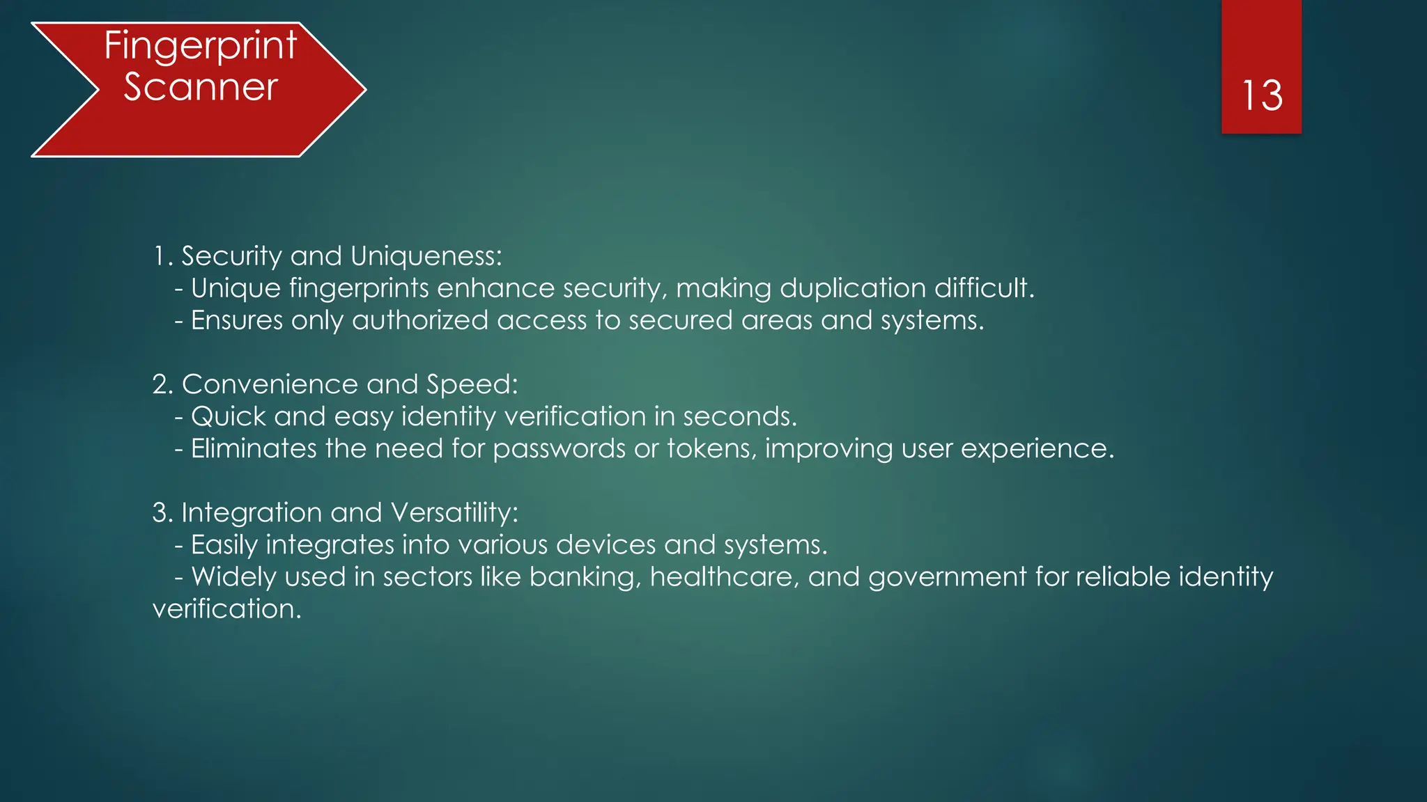 13
Fingerprint
Scanner
1. Security and Uniqueness:
- Unique fingerprints enhance security, making duplication difficult.
- Ensures only authorized access to secured areas and systems.
2. Convenience and Speed:
- Quick and easy identity verification in seconds.
- Eliminates the need for passwords or tokens, improving user experience.
3. Integration and Versatility:
- Easily integrates into various devices and systems.
- Widely used in sectors like banking, healthcare, and government for reliable identity
verification.
 