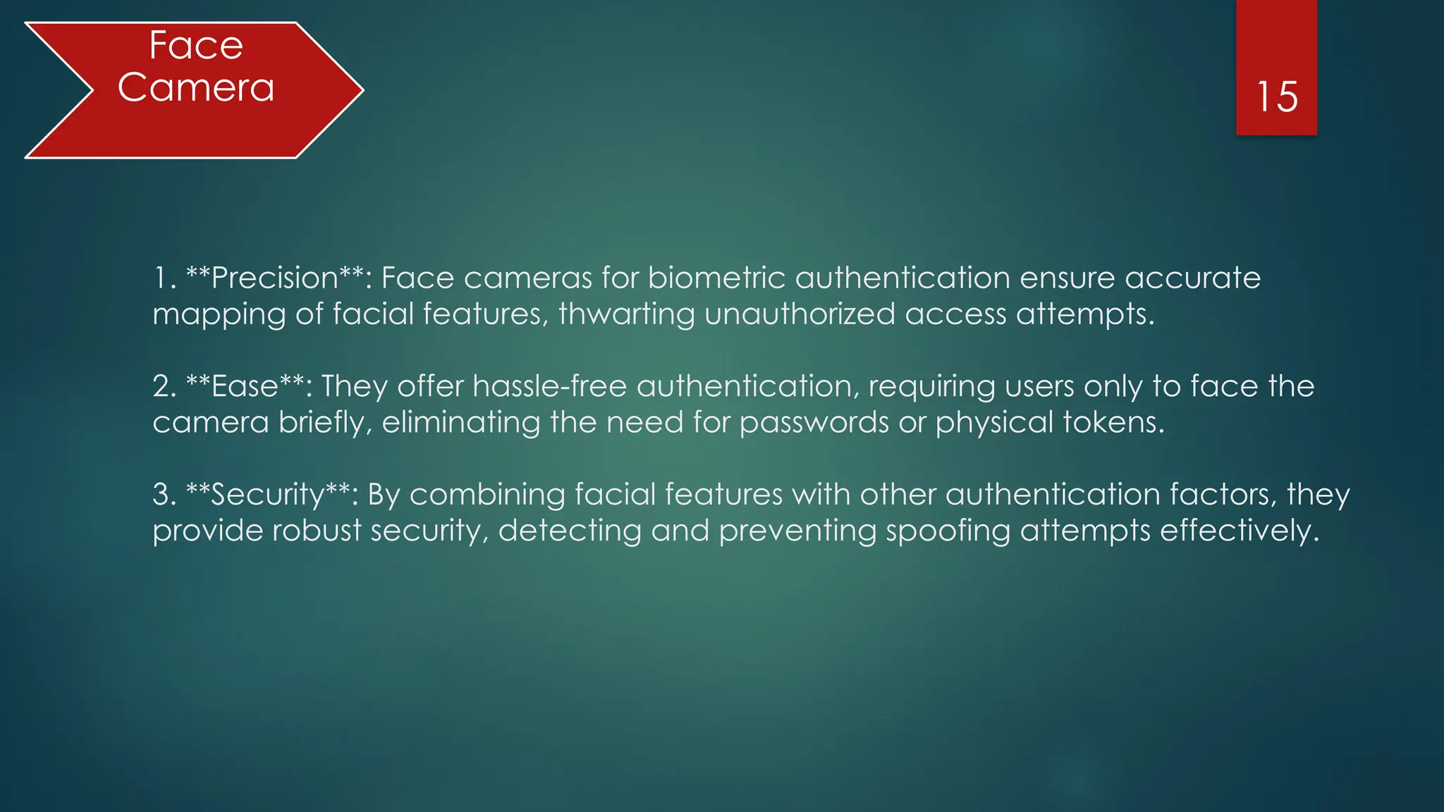 15
Face
Camera
1. **Precision**: Face cameras for biometric authentication ensure accurate
mapping of facial features, thwarting unauthorized access attempts.
2. **Ease**: They offer hassle-free authentication, requiring users only to face the
camera briefly, eliminating the need for passwords or physical tokens.
3. **Security**: By combining facial features with other authentication factors, they
provide robust security, detecting and preventing spoofing attempts effectively.
 