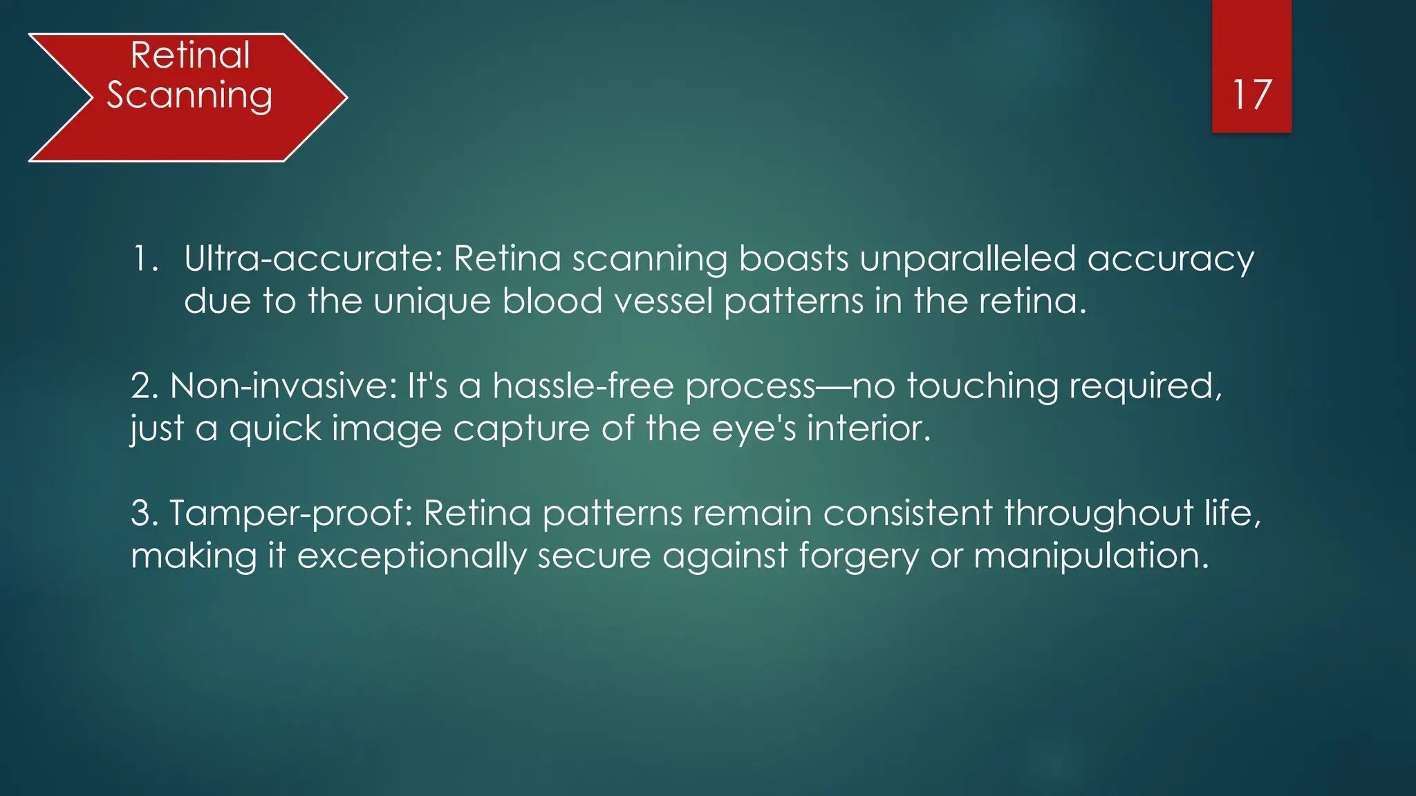 17
Retinal
Scanning
1. Ultra-accurate: Retina scanning boasts unparalleled accuracy
due to the unique blood vessel patterns in the retina.
2. Non-invasive: It's a hassle-free process—no touching required,
just a quick image capture of the eye's interior.
3. Tamper-proof: Retina patterns remain consistent throughout life,
making it exceptionally secure against forgery or manipulation.
 