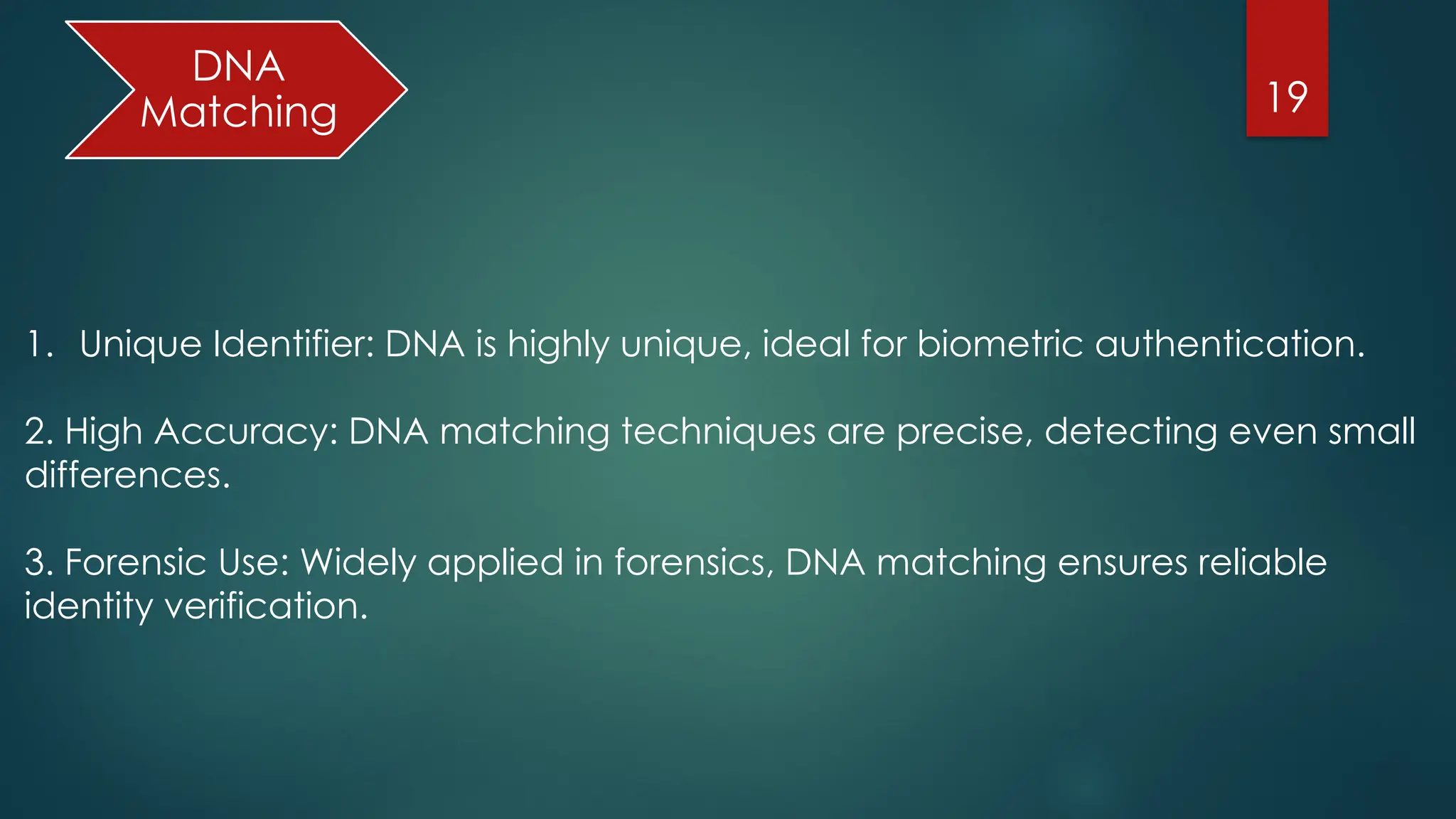 19
DNA
Matching
1. Unique Identifier: DNA is highly unique, ideal for biometric authentication.
2. High Accuracy: DNA matching techniques are precise, detecting even small
differences.
3. Forensic Use: Widely applied in forensics, DNA matching ensures reliable
identity verification.
 