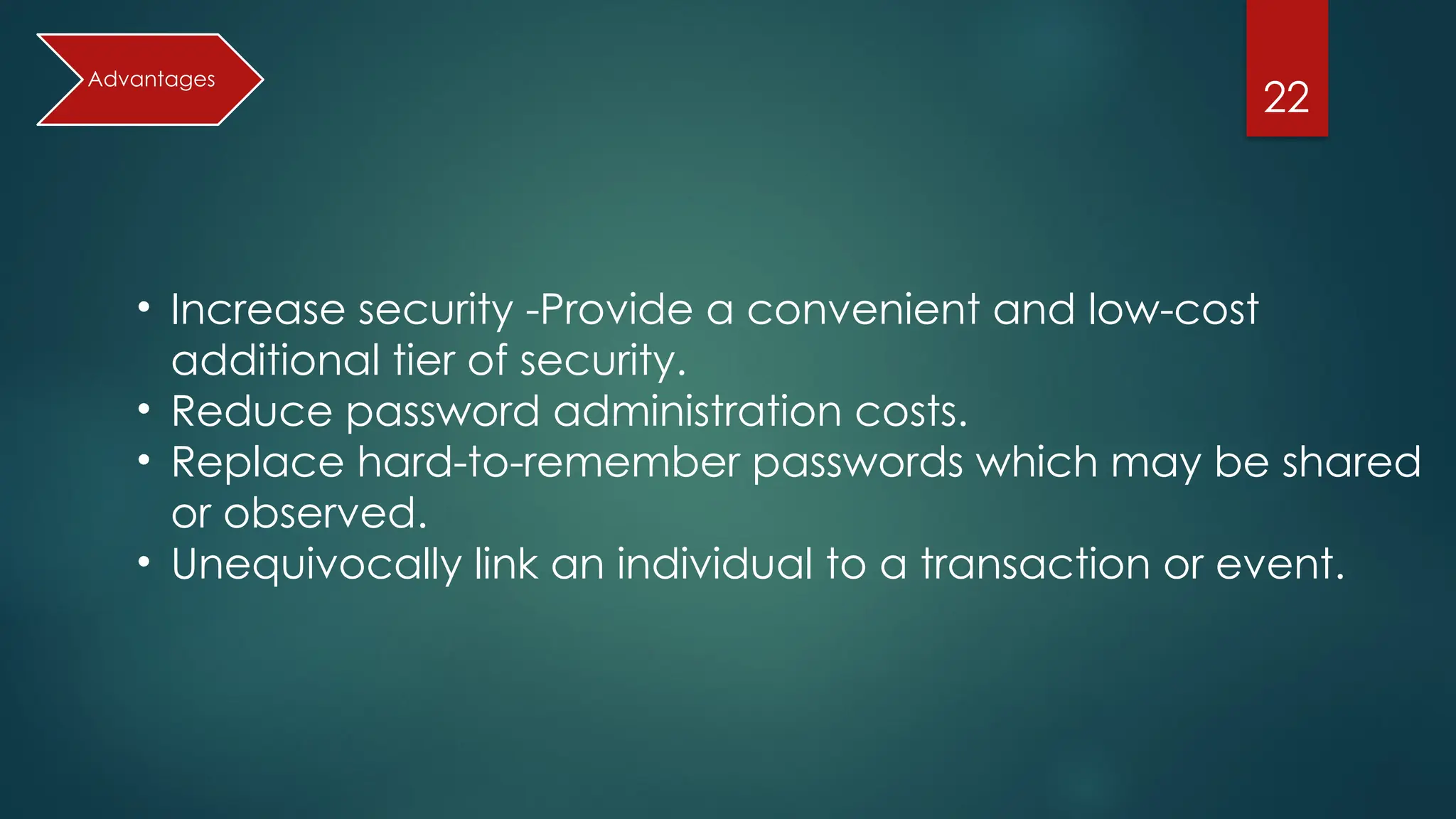 22
• Increase security -Provide a convenient and low-cost
additional tier of security.
• Reduce password administration costs.
• Replace hard-to-remember passwords which may be shared
or observed.
• Unequivocally link an individual to a transaction or event.
Advantages
 