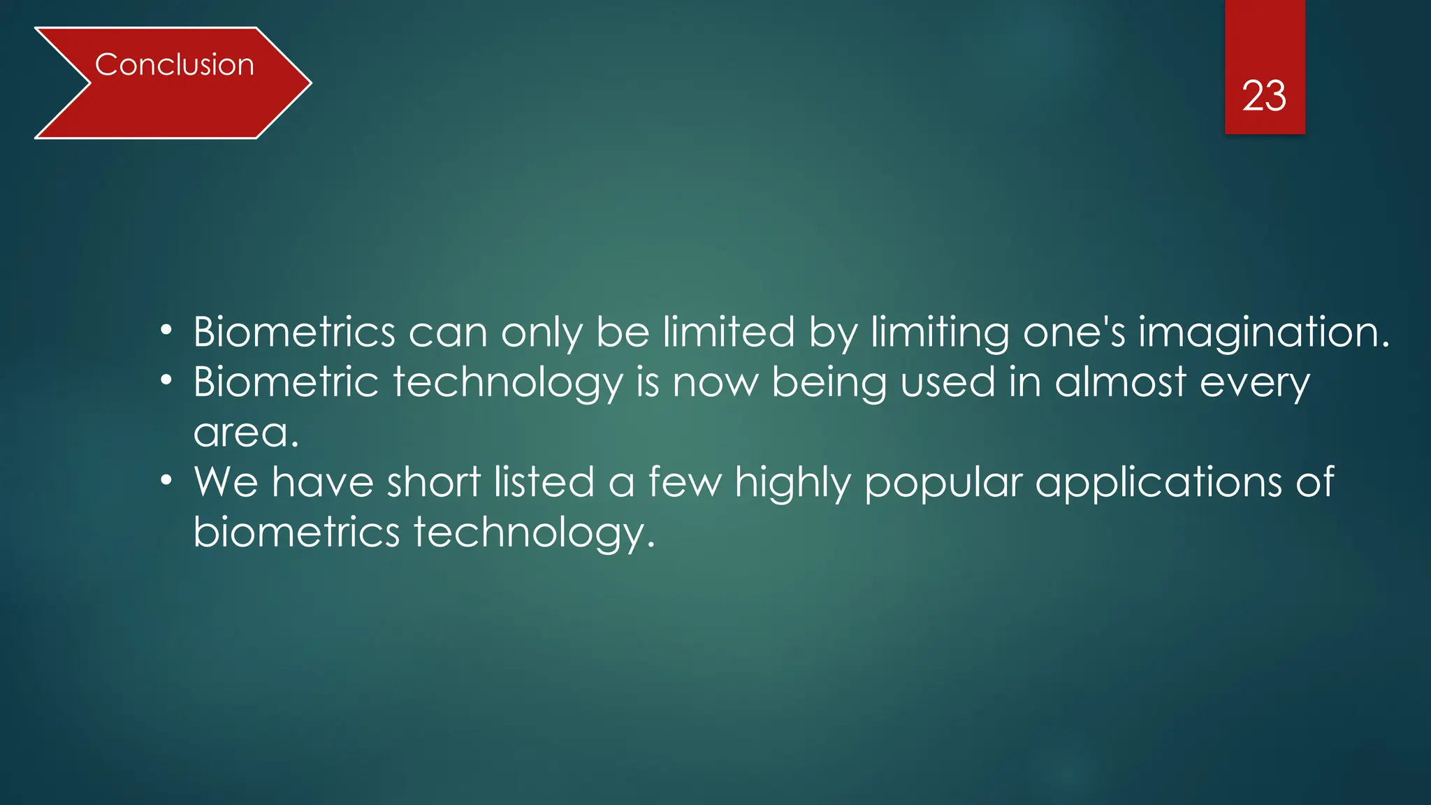 23
• Biometrics can only be limited by limiting one's imagination.
• Biometric technology is now being used in almost every
area.
• We have short listed a few highly popular applications of
biometrics technology.
Conclusion
 