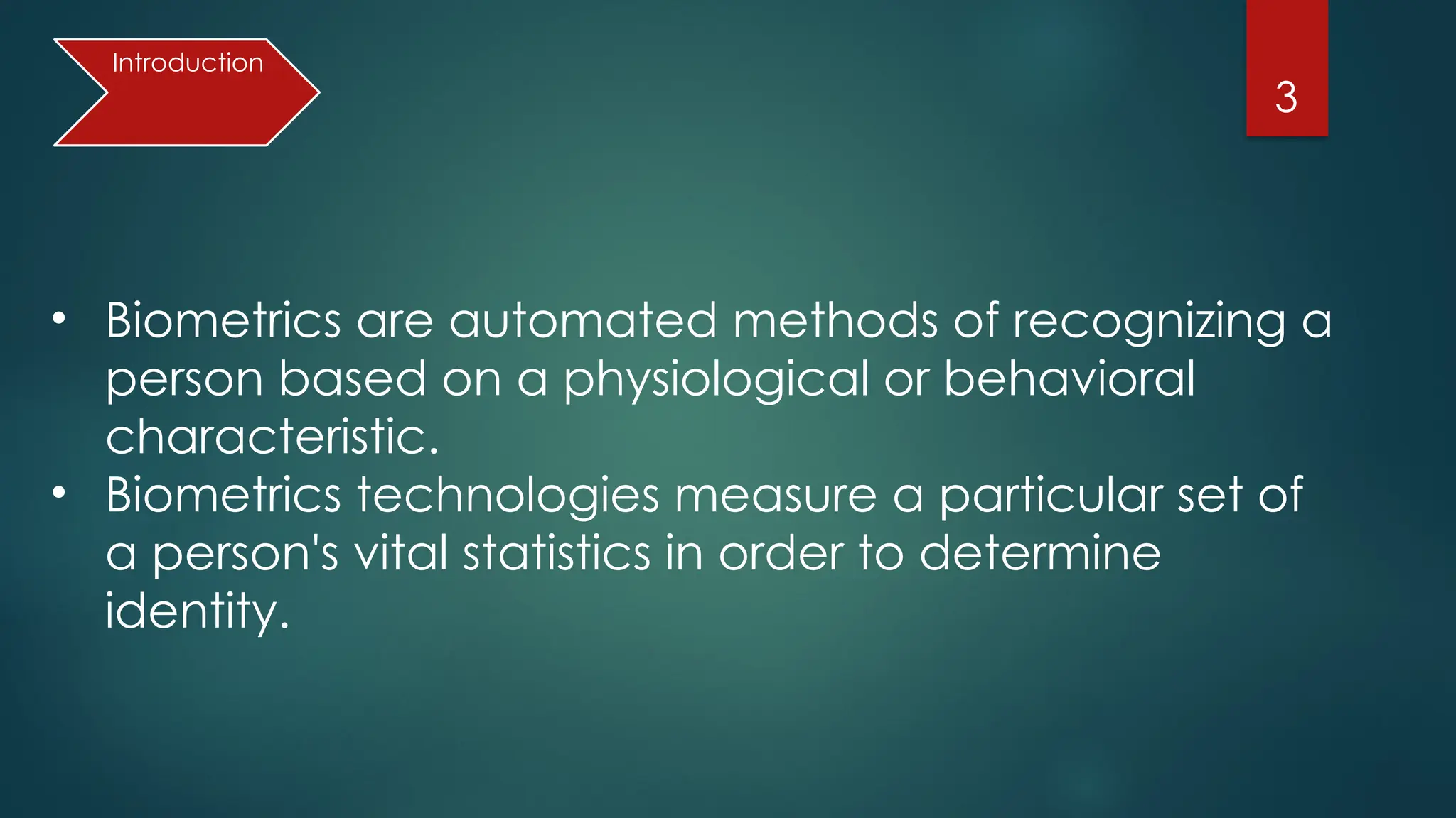 3
• Biometrics are automated methods of recognizing a
person based on a physiological or behavioral
characteristic.
• Biometrics technologies measure a particular set of
a person's vital statistics in order to determine
identity.
Introduction
 