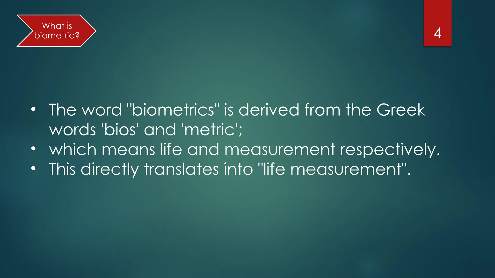 4
• The word "biometrics" is derived from the Greek
words 'bios' and 'metric';
• which means life and measurement respectively.
• This directly translates into "life measurement".
What is
biometric?
 