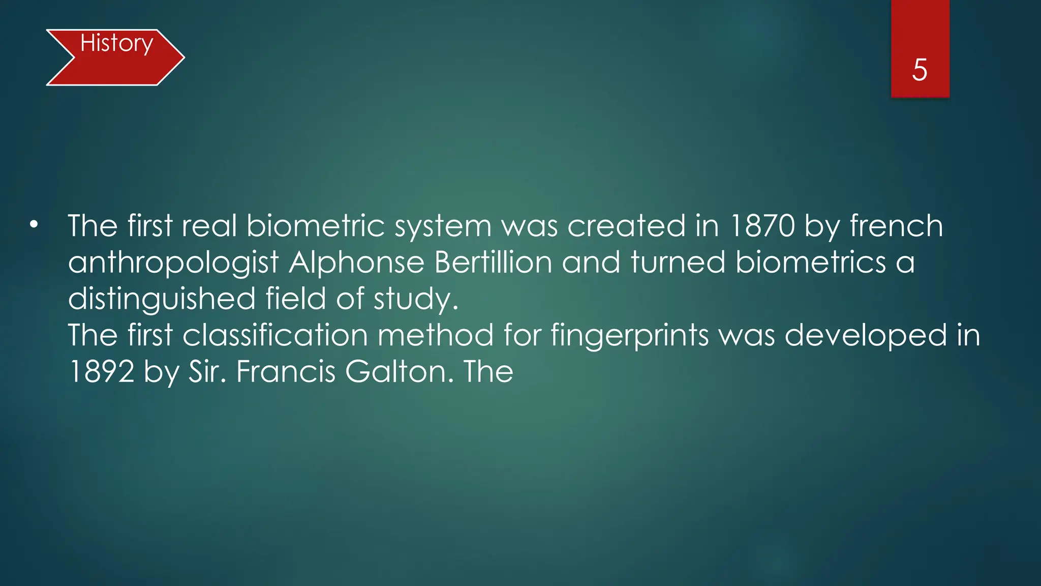 5
• The first real biometric system was created in 1870 by french
anthropologist Alphonse Bertillion and turned biometrics a
distinguished field of study.
The first classification method for fingerprints was developed in
1892 by Sir. Francis Galton. The
History
 