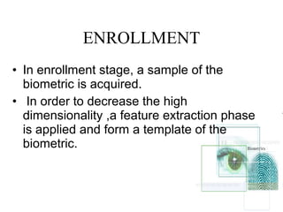 ENROLLMENT
• In enrollment stage, a sample of the
biometric is acquired.
• In order to decrease the high
dimensionality ,a feature extraction phase
is applied and form a template of the
biometric.
 