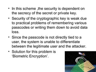 • In this scheme ,the security is dependent on
the secrecy of the secret or private key.
• Security of the cryptographic key is weak due
to practical problems of remembering various
passcodes or writing them down to avoid data
loss.
• Since the passcode is not directly tied to a
user, the system is unable to differentiate
between the legitimate user and the attacker.
• Solution for this problem is
‘Biometric Encryption’.
 