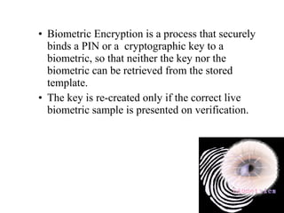 • Biometric Encryption is a process that securely
binds a PIN or a cryptographic key to a
biometric, so that neither the key nor the
biometric can be retrieved from the stored
template.
• The key is re-created only if the correct live
biometric sample is presented on verification.
 