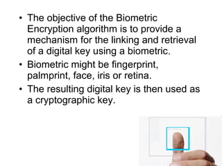 • The objective of the Biometric
Encryption algorithm is to provide a
mechanism for the linking and retrieval
of a digital key using a biometric.
• Biometric might be fingerprint,
palmprint, face, iris or retina.
• The resulting digital key is then used as
a cryptographic key.
 