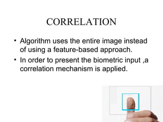CORRELATION
• Algorithm uses the entire image instead
of using a feature-based approach.
• In order to present the biometric input ,a
correlation mechanism is applied.
 