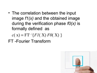 • The correlation between the input
image f1(x) and the obtained image
during the verification phase f0(x) is
formally defined as
c( x) = FT− 1
{F1( X) F0( X) }
FT -Fourier Transform
 