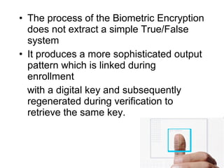 • The process of the Biometric Encryption
does not extract a simple True/False
system
• It produces a more sophisticated output
pattern which is linked during
enrollment
with a digital key and subsequently
regenerated during verification to
retrieve the same key.
 