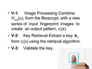 • V-1: Image Processing Combine
Hstored
(u), from the Bioscrypt, with a new
series of input fingerprint images to
create an output pattern, c1
(x).
• V-2: Key Retrieval Extract a key, k1
,
from c1
(x) using the retrieval algorithm.
• V-3: Validate the key.
 