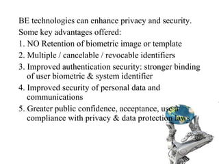 BE technologies can enhance privacy and security.
Some key advantages offered:
1. NO Retention of biometric image or template
2. Multiple / cancelable / revocable identifiers
3. Improved authentication security: stronger binding
of user biometric & system identifier
4. Improved security of personal data and
communications
5. Greater public confidence, acceptance, use à
compliance with privacy & data protection laws
 