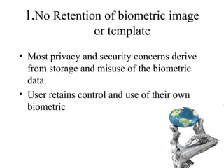 1.No Retention of biometric image
or template
• Most privacy and security concerns derive
from storage and misuse of the biometric
data.
• User retains control and use of their own
biometric
 